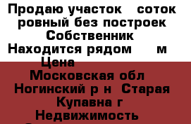  Продаю участок 7 соток ,ровный без построек .Собственник. Находится рядом (200м › Цена ­ 1 200 000 - Московская обл., Ногинский р-н, Старая Купавна г. Недвижимость » Земельные участки продажа   